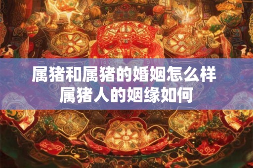 属猪和属猪的婚姻怎么样 属猪人的姻缘如何