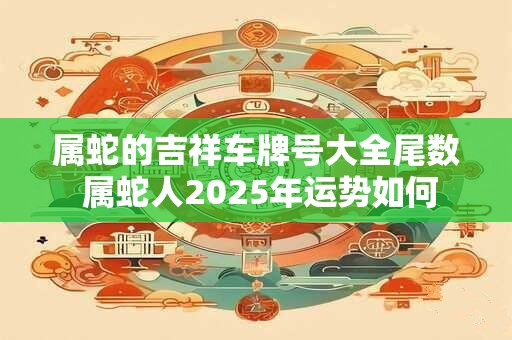 属蛇的吉祥车牌号大全尾数 属蛇人2025年运势如何
