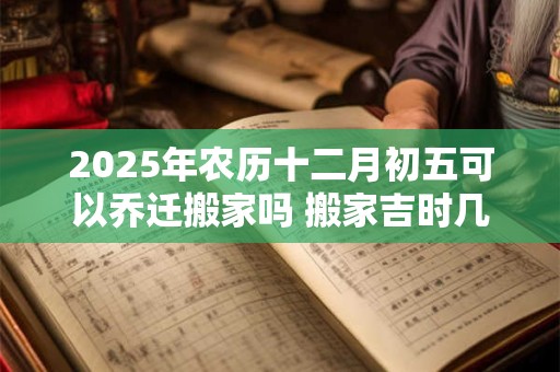 2025年农历十二月初五可以乔迁搬家吗 搬家吉时几点