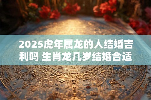 2025虎年属龙的人结婚吉利吗 生肖龙几岁结婚合适