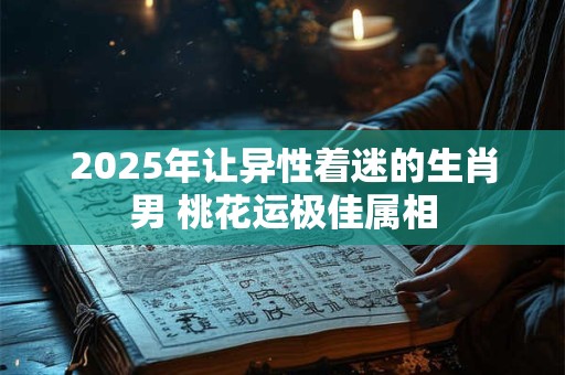 2025年让异性着迷的生肖男 桃花运极佳属相
