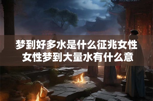 梦到好多水是什么征兆女性 女性梦到大量水有什么意义