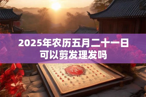 2026年农历五月二十一日可以剪发理发吗 2026年农历五月二十一日可以剪发理发吗