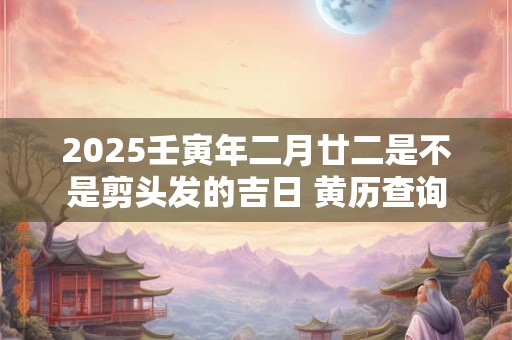 2025壬寅年二月廿二是不是剪头发的吉日 黄历查询