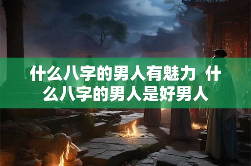 什么八字的男人有魅力  什么八字的男人是好男人