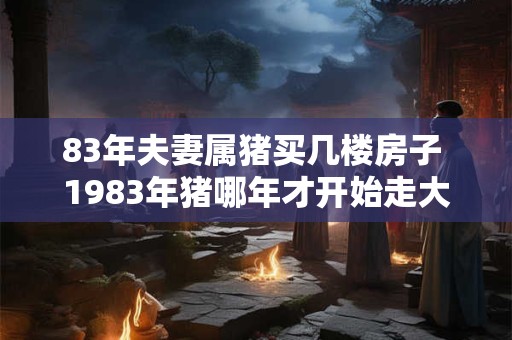 83年夫妻属猪买几楼房子 1983年猪哪年才开始走大运