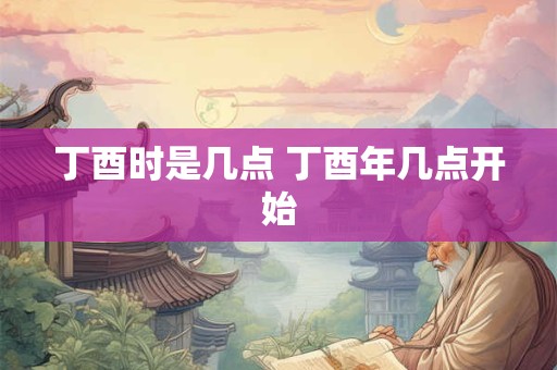 丁酉时是几点 丁酉年几点开始 丁酉时是几点 丁酉年几点开始