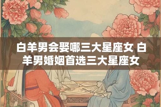 白羊男会娶哪三大星座女 白羊男婚姻首选三大星座女