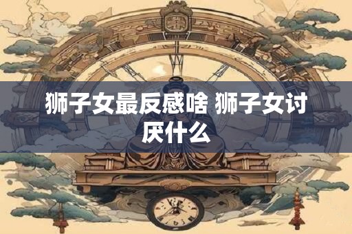 狮子女最反感啥 狮子女讨厌什么
