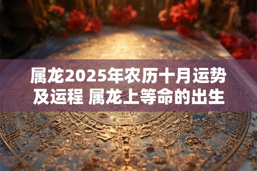 属龙2025年农历十月运势及运程 属龙上等命的出生时辰 属龙2025年农历十月运势及运程 属龙上等命的出生时辰
