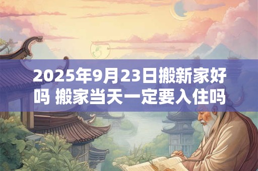 2025年9月23日搬新家好吗 搬家当天一定要入住吗