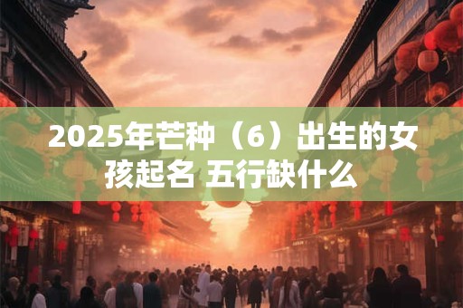 2025年芒种（6）出生的女孩起名 五行缺什么