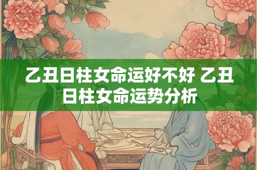 乙丑日柱女命运好不好 乙丑日柱女命运势分析