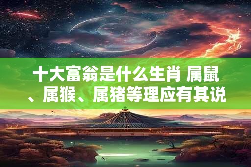 十大富翁是什么生肖 属鼠、属猴、属猪等理应有其说 十大富翁是什么生肖 属鼠、属猴、属猪等理应有其说