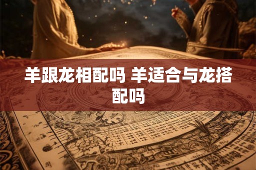 羊跟龙相配吗 羊适合与龙搭配吗