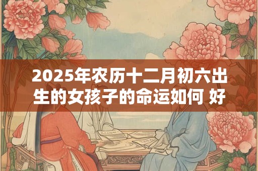 2025年农历十二月初六出生的女孩子的命运如何 好不好