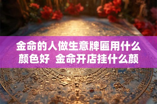金命的人做生意牌匾用什么颜色好  金命开店挂什么颜色牌匾