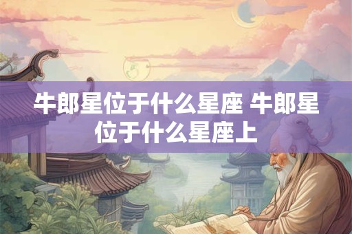 牛郎星位于什么星座 牛郎星位于什么星座上 牛郎星位于什么星座 牛郎星位于什么星座上
