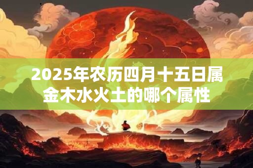2025年农历四月十五日属金木水火土的哪个属性