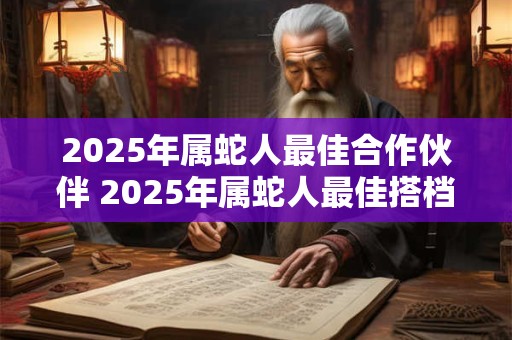 2025年属蛇人最佳合作伙伴 2025年属蛇人最佳搭档是谁