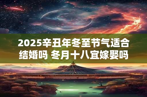 2025辛丑年冬至节气适合结婚吗 冬月十八宜嫁娶吗