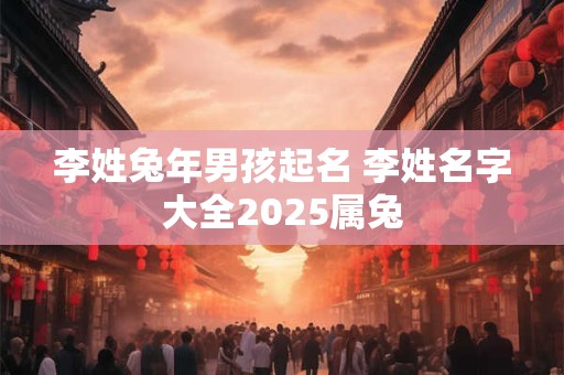 李姓兔年男孩起名 李姓名字大全2025属兔 李姓兔年男孩起名 李姓名字大全2025属兔