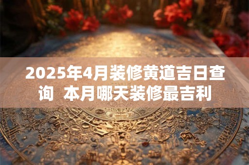 2025年4月装修黄道吉日查询  本月哪天装修最吉利