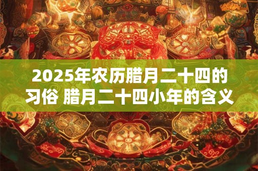 2025年农历腊月二十四的习俗 腊月二十四小年的含义