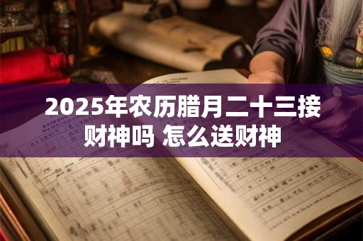 2025年农历腊月二十三接财神吗 怎么送财神