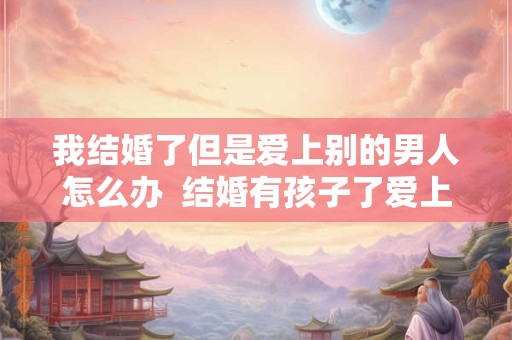 我结婚了但是爱上别的男人怎么办  结婚有孩子了爱上别的男人