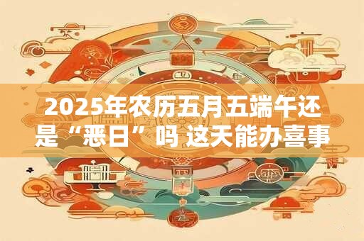 2025年农历五月五端午还是“恶日”吗 这天能办喜事吗 2025年农历五月五端午还是“恶日”吗 这天能办喜事吗