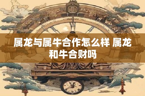 属龙与属牛合作怎么样 属龙和牛合财吗 属龙与属牛合作怎么样 属龙和牛合财吗