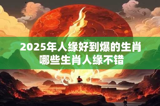 2025年人缘好到爆的生肖 哪些生肖人缘不错