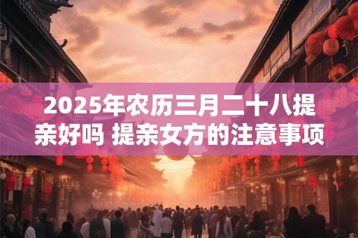2025年农历三月二十八提亲好吗 提亲女方的注意事项