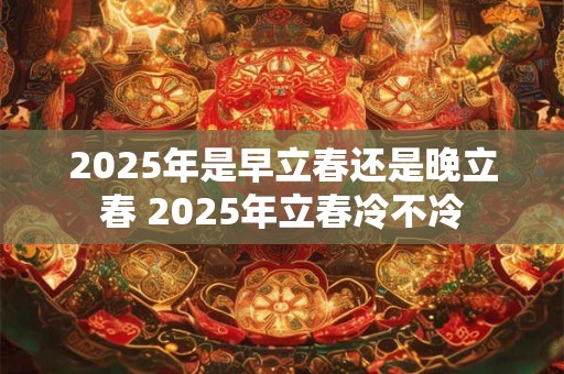 2025年是早立春还是晚立春 2025年立春冷不冷