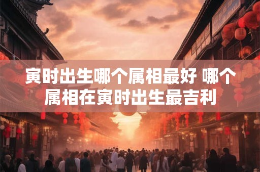 寅时出生哪个属相最好 哪个属相在寅时出生最吉利