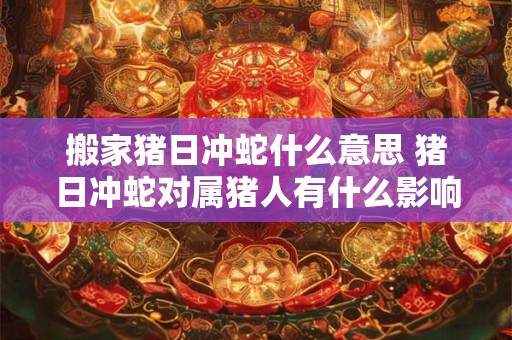 搬家猪日冲蛇什么意思 猪日冲蛇对属猪人有什么影响