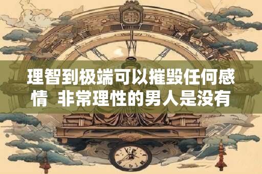 理智到极端可以摧毁任何感情  非常理性的男人是没有什么感情的