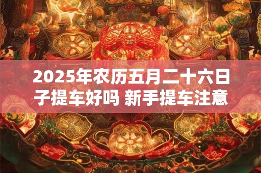 2026年农历五月二十六日子提车好吗 新手提车注意事项 2026年农历五月二十六日子提车好吗 新手提车注意事项
