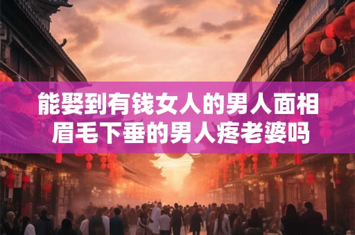 能娶到有钱女人的男人面相 眉毛下垂的男人疼老婆吗