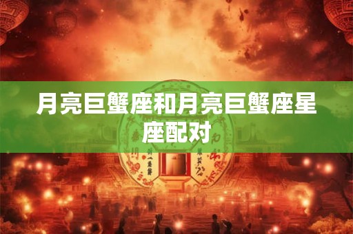 月亮巨蟹座和月亮巨蟹座星座配对