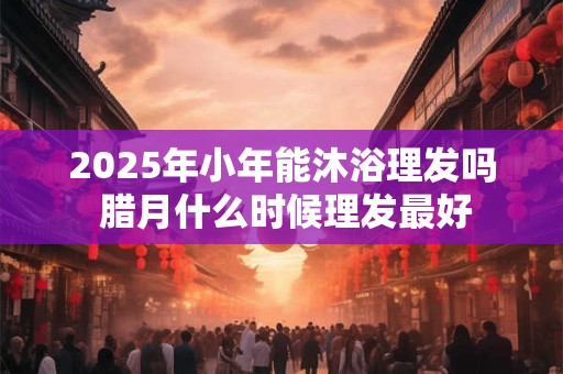 2025年小年能沐浴理发吗 腊月什么时候理发最好