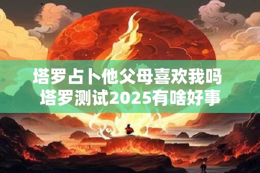 塔罗占卜他父母喜欢我吗 塔罗测试2025有啥好事