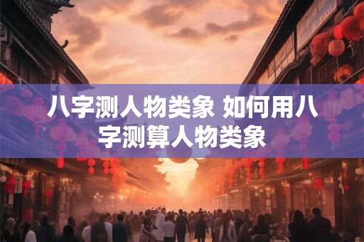 八字测人物类象 如何用八字测算人物类象