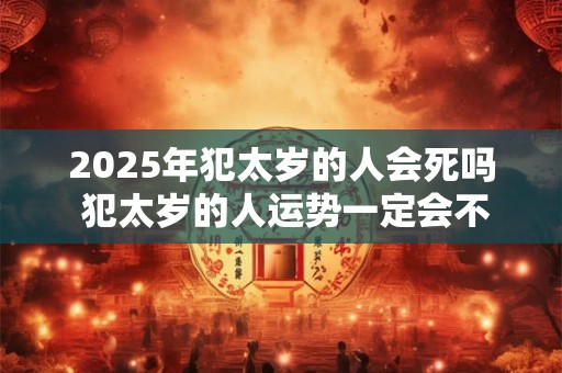 2025年犯太岁的人会死吗 犯太岁的人运势一定会不好吗