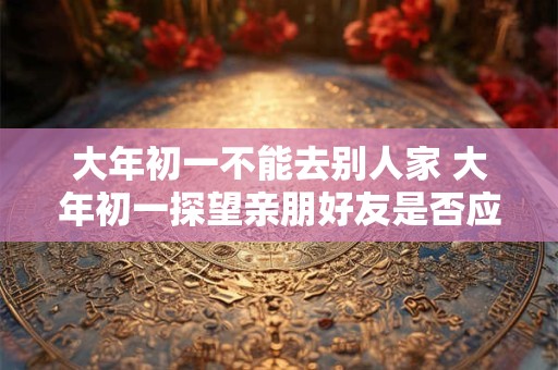 大年初一不能去别人家 大年初一探望亲朋好友是否应遵守不去别人家的规定