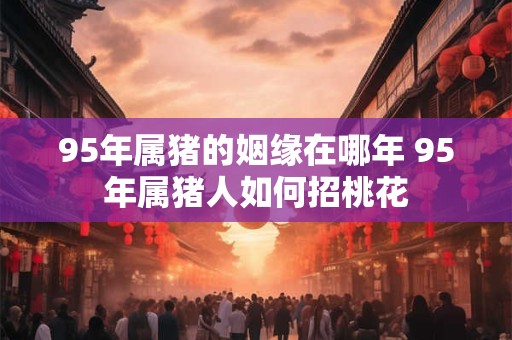 95年属猪的姻缘在哪年 95年属猪人如何招桃花