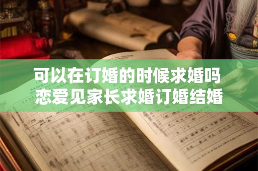 可以在订婚的时候求婚吗 恋爱见家长求婚订婚结婚