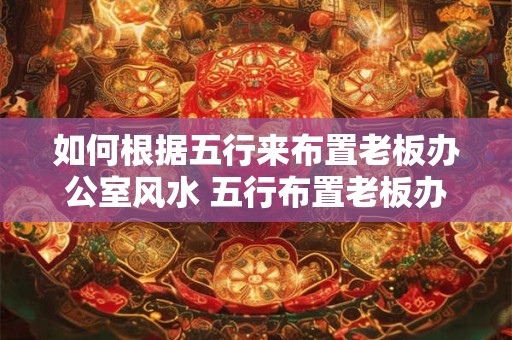 如何根据五行来布置老板办公室风水 五行布置老板办公室风水