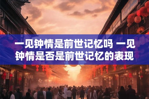 一见钟情是前世记忆吗 一见钟情是否是前世记忆的表现